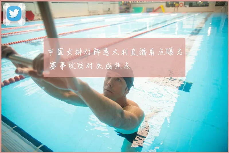 中国女排对阵意大利直播看点曝光 赛事攻防对决成焦点