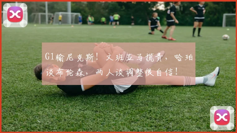 G1输尼克斯！文班亚马揽责，哈珀谈布伦森，两人谈调整很自信！