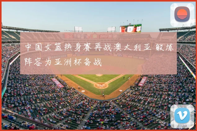 中国女篮热身赛再战澳大利亚 锻炼阵容为亚洲杯备战