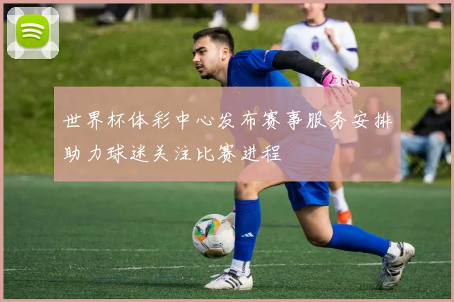 世界杯体彩中心发布赛事服务安排助力球迷关注比赛进程
