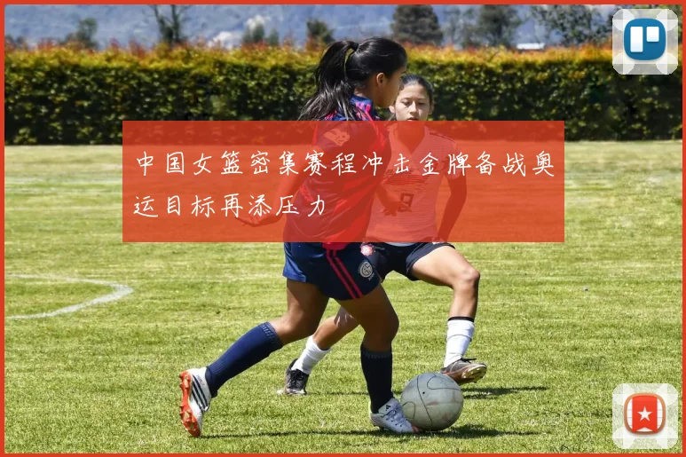 中国女篮密集赛程冲击金牌备战奥运目标再添压力