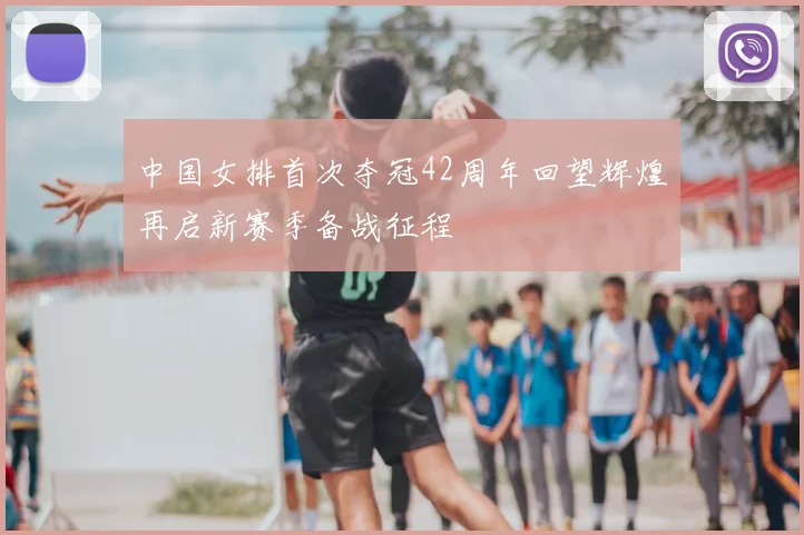 中国女排首次夺冠42周年回望辉煌再启新赛季备战征程