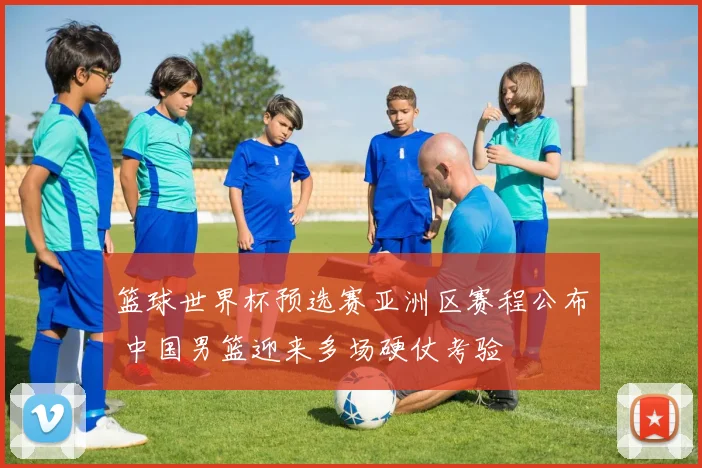 篮球世界杯预选赛亚洲区赛程公布 中国男篮迎来多场硬仗考验
