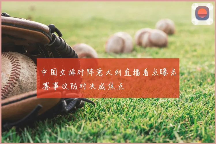 中国女排对阵意大利直播看点曝光 赛事攻防对决成焦点
