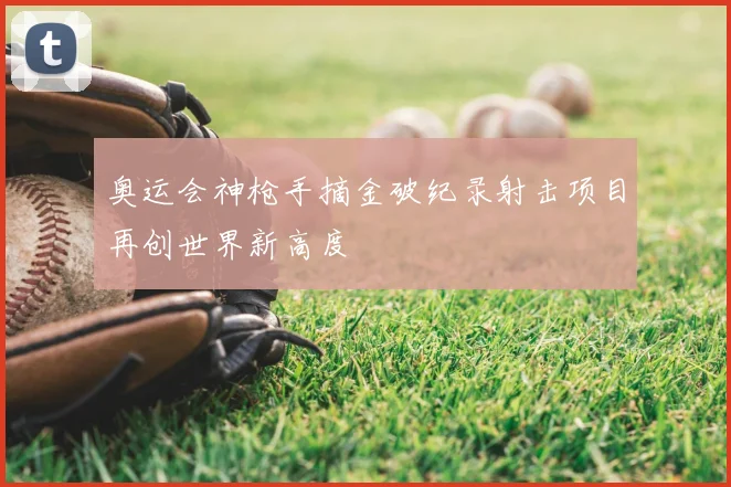 奥运会神枪手摘金破纪录射击项目再创世界新高度