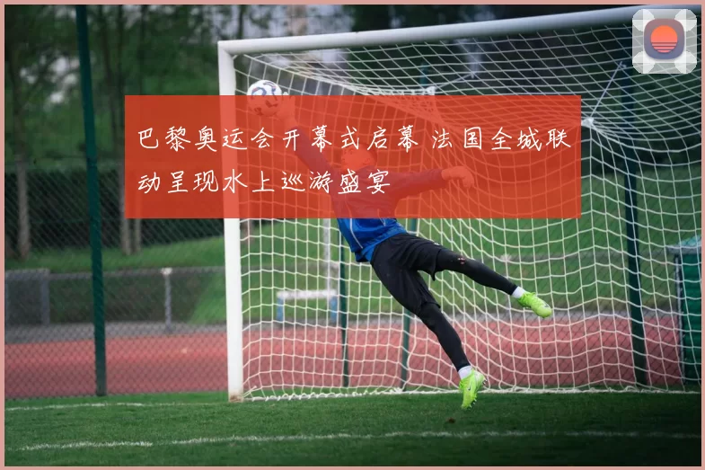 巴黎奥运会开幕式启幕 法国全城联动呈现水上巡游盛宴