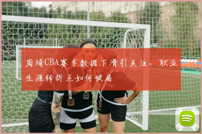 周琦CBA赛季数据下滑引关注,职业生涯转折点如何破局