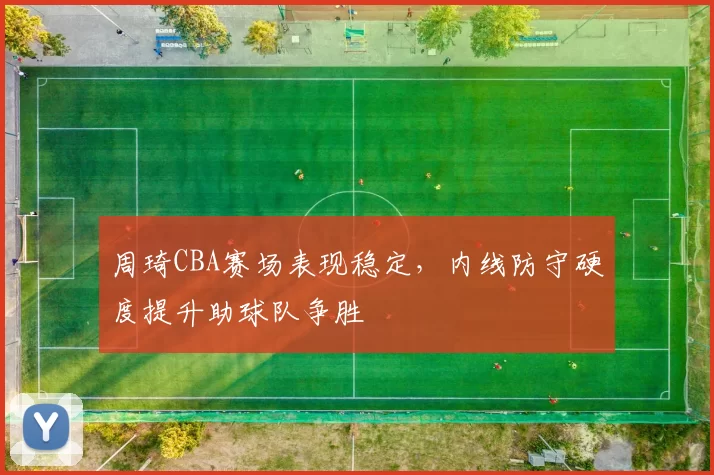 周琦CBA赛场表现稳定，内线防守硬度提升助球队争胜