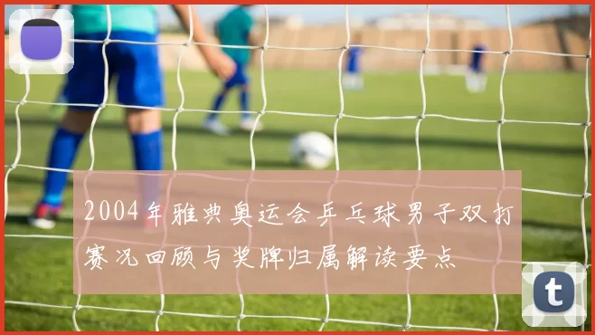 2004年雅典奥运会乒乓球男子双打赛况回顾与奖牌归属解读要点