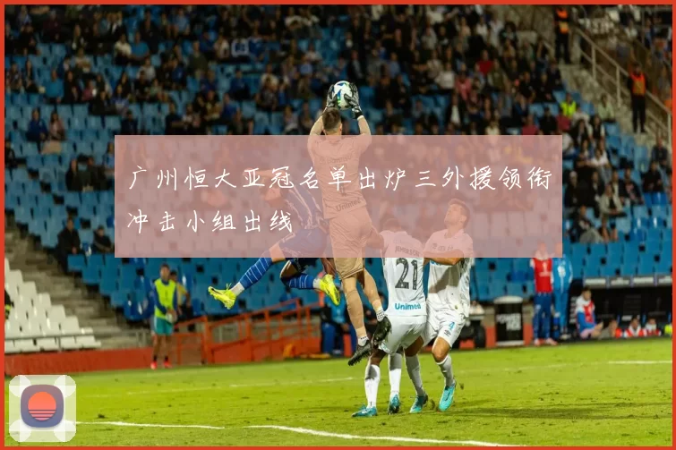 广州恒大亚冠名单出炉三外援领衔冲击小组出线