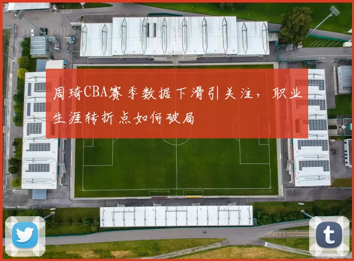 周琦CBA赛季数据下滑引关注，职业生涯转折点如何破局