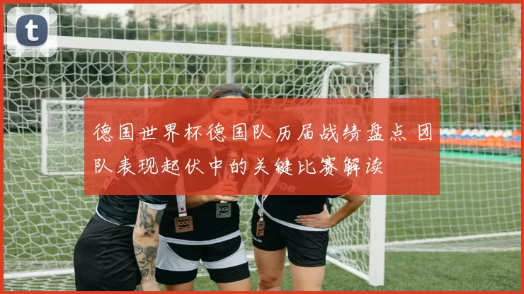 德国世界杯德国队历届战绩盘点 团队表现起伏中的关键比赛解读