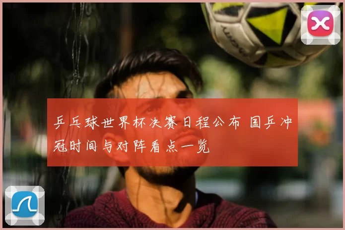 乒乓球世界杯决赛日程公布 国乒冲冠时间与对阵看点一览