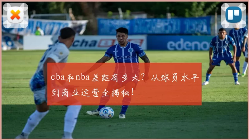 cba和nba差距有多大?从球员水平到商业运营全揭秘!