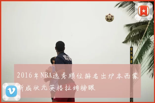 2016年NBA选秀顺位排名出炉本西蒙斯成状元英格拉姆榜眼