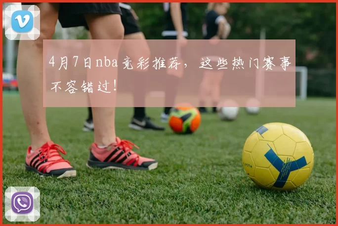 4月7日nba竞彩推荐，这些热门赛事不容错过！