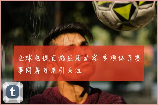 全球电视直播应用扩容 多项体育赛事同屏可看引关注