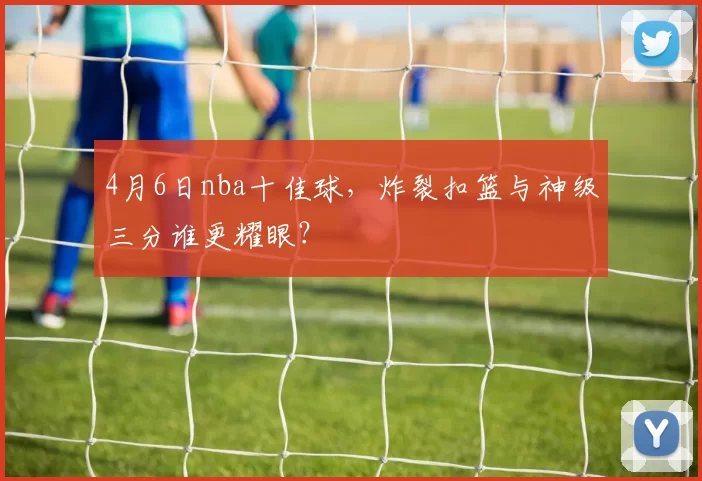 4月6日nba十佳球，炸裂扣篮与神级三分谁更耀眼？