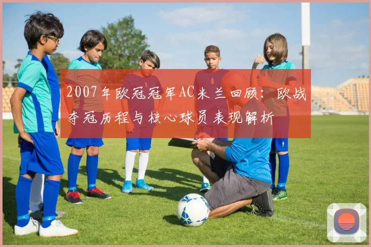 2007年欧冠冠军AC米兰回顾：欧战夺冠历程与核心球员表现解析