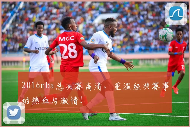 2016nba总决赛高清，重温经典赛事的热血与激情！