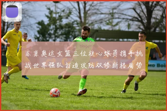 东京奥运女篮三位核心球员携手挑战世界强队打造攻防双修新格局势