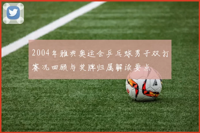 2004年雅典奥运会乒乓球男子双打赛况回顾与奖牌归属解读要点