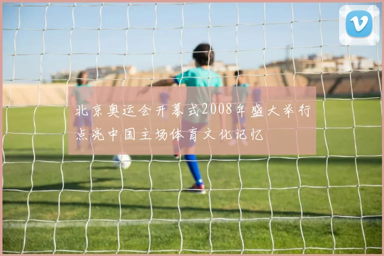 北京奥运会开幕式2008年盛大举行点亮中国主场体育文化记忆