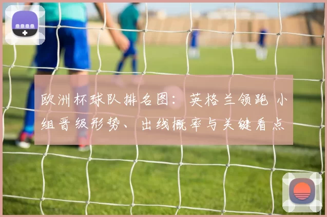 欧洲杯球队排名图：英格兰领跑 小组晋级形势、出线概率与关键看点