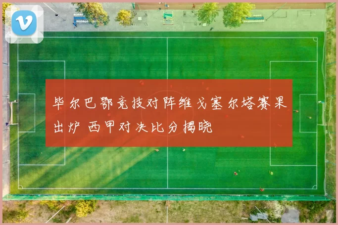 毕尔巴鄂竞技对阵维戈塞尔塔赛果出炉 西甲对决比分揭晓