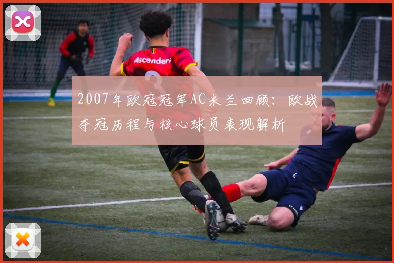 2007年欧冠冠军AC米兰回顾：欧战夺冠历程与核心球员表现解析