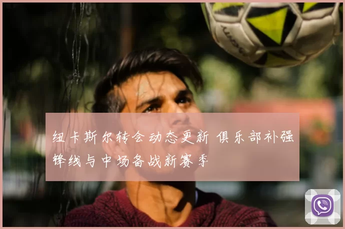 纽卡斯尔转会动态更新 俱乐部补强锋线与中场备战新赛季