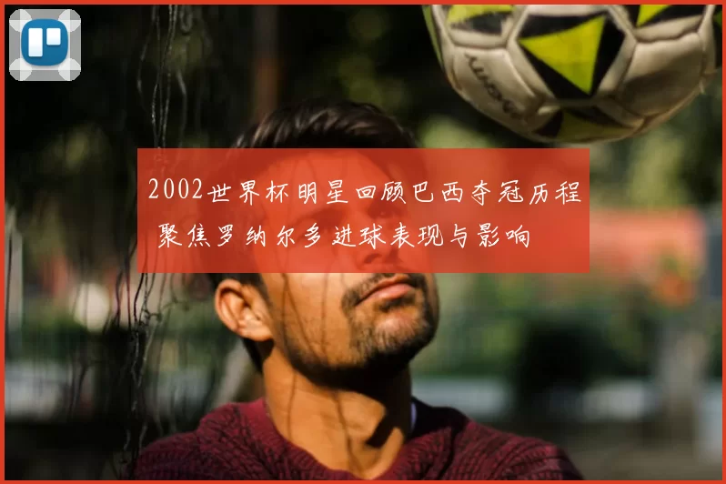 2002世界杯明星回顾巴西夺冠历程 聚焦罗纳尔多进球表现与影响