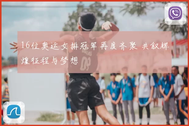 16位奥运女排冠军再度齐聚 共叙辉煌征程与梦想