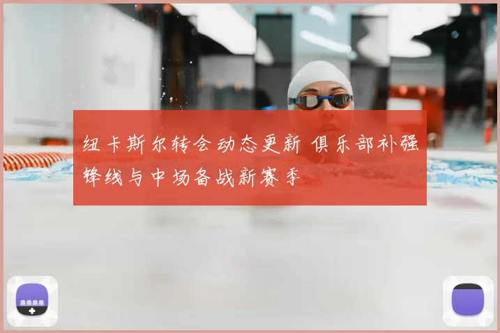 纽卡斯尔转会动态更新 俱乐部补强锋线与中场备战新赛季