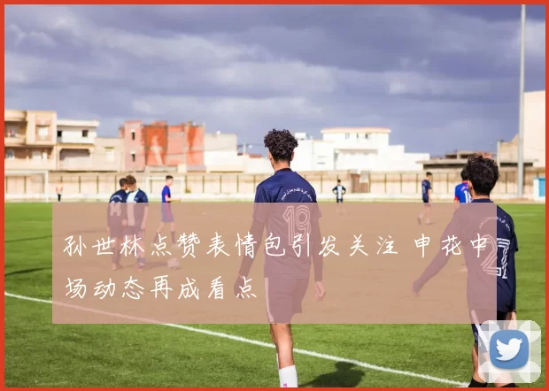 孙世林点赞表情包引发关注 申花中场动态再成看点