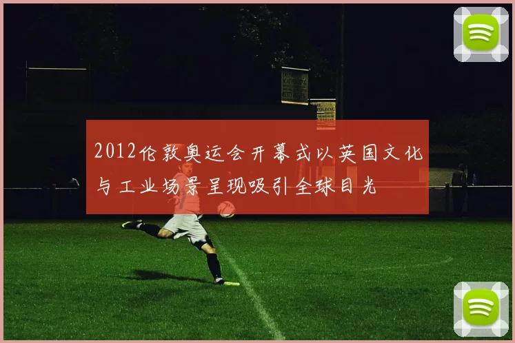 2012伦敦奥运会开幕式以英国文化与工业场景呈现吸引全球目光