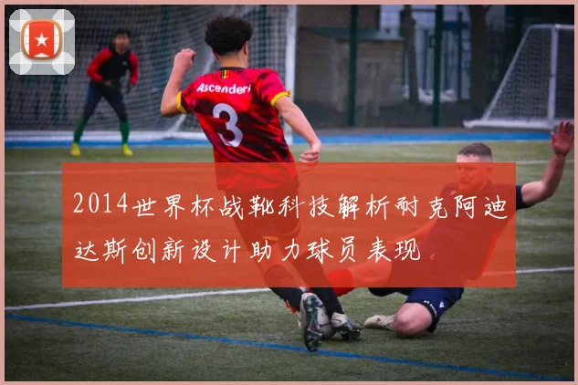 2014世界杯战靴科技解析耐克阿迪达斯创新设计助力球员表现