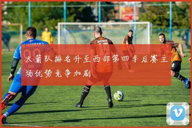 火箭队排名升至西部第四季后赛主场优势竞争加剧