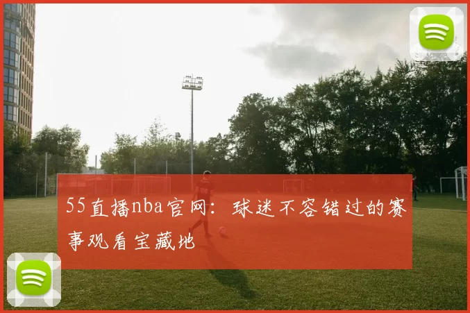 55直播nba官网:球迷不容错过的赛事观看宝藏地