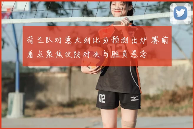 荷兰队对意大利比分预测出炉 赛前看点聚焦攻防对决与胜负悬念