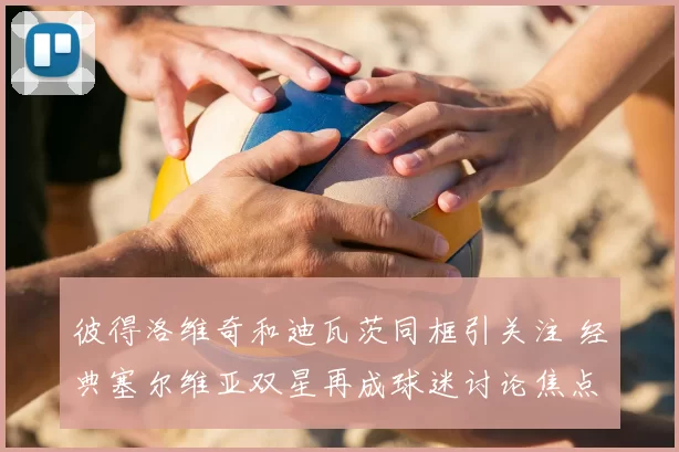 彼得洛维奇和迪瓦茨同框引关注 经典塞尔维亚双星再成球迷讨论焦点