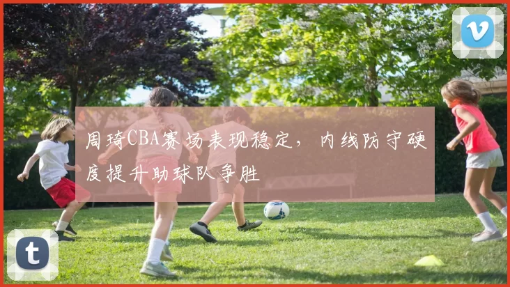 周琦CBA赛场表现稳定，内线防守硬度提升助球队争胜