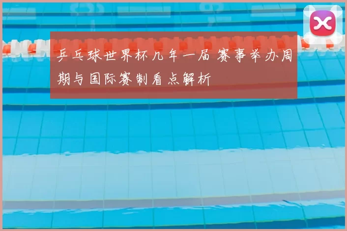 乒乓球世界杯几年一届 赛事举办周期与国际赛制看点解析