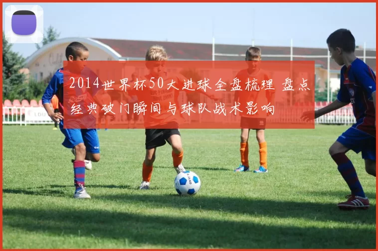 2014世界杯50大进球全盘梳理 盘点经典破门瞬间与球队战术影响