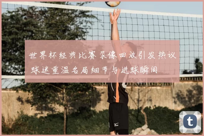 世界杯经典比赛录像回放引发热议 球迷重温名局细节与进球瞬间