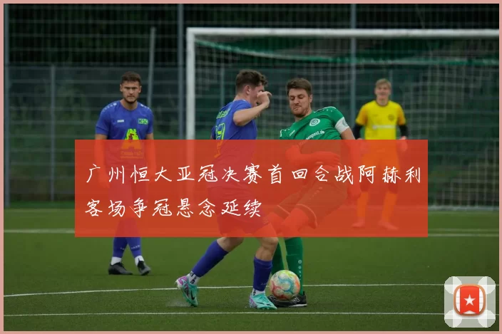 广州恒大亚冠决赛首回合战阿赫利客场争冠悬念延续