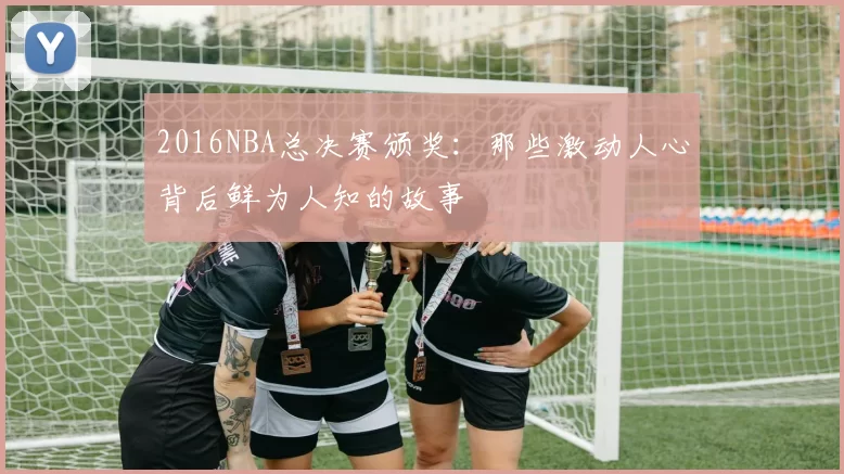 2016NBA总决赛颁奖:那些激动人心背后鲜为人知的故事