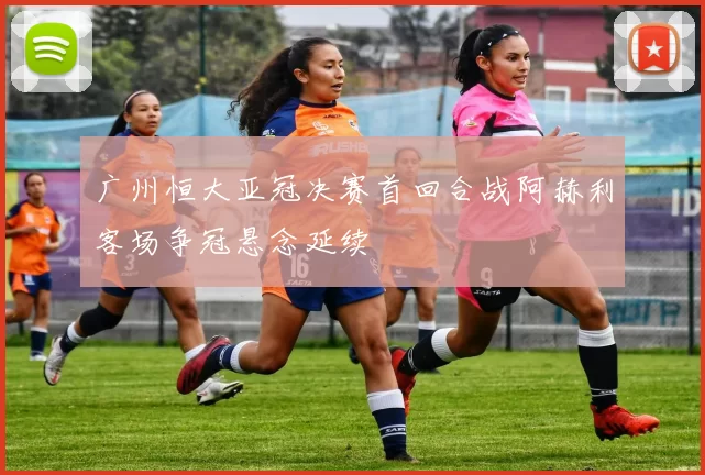 广州恒大亚冠决赛首回合战阿赫利客场争冠悬念延续