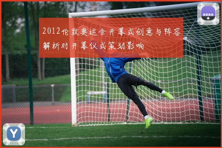 2012伦敦奥运会开幕式创意与阵容解析对开幕仪式策划影响