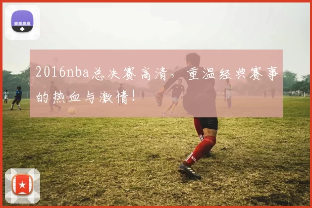 2016nba总决赛高清,重温经典赛事的热血与激情!